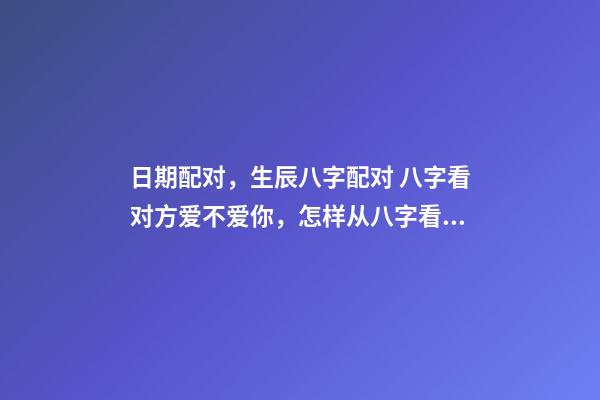 日期配对，生辰八字配对 八字看对方爱不爱你，怎样从八字看出对方喜欢你不喜欢-第1张-观点-玄机派